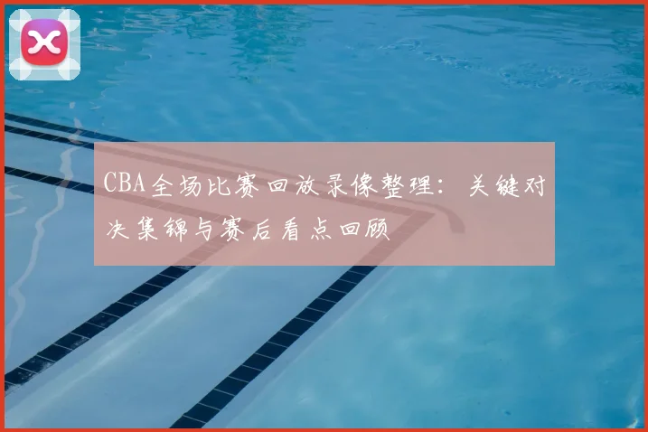 CBA全场比赛回放录像整理：关键对决集锦与赛后看点回顾