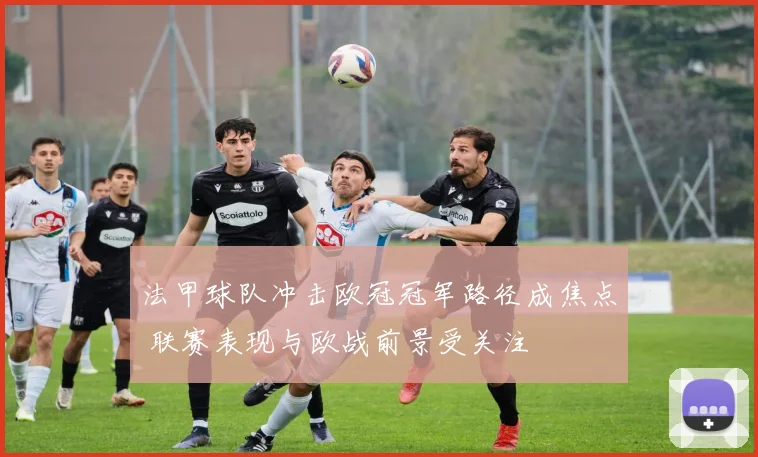 法甲球队冲击欧冠冠军路径成焦点 联赛表现与欧战前景受关注