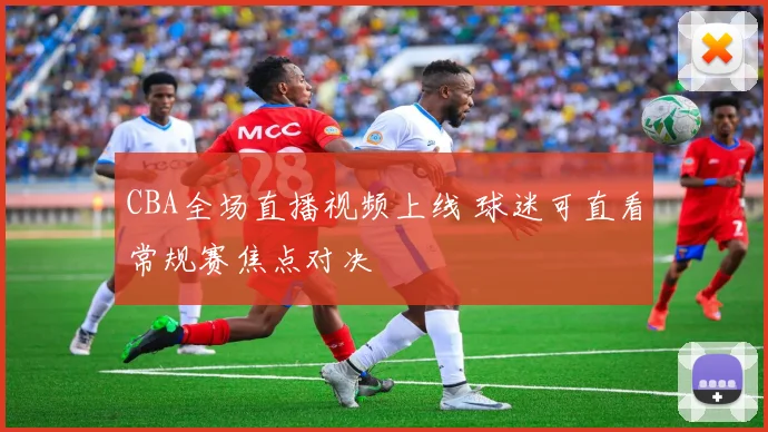 CBA全场直播视频上线 球迷可直看常规赛焦点对决