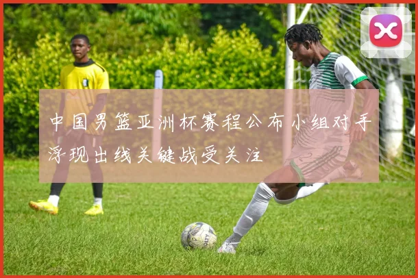 中国男篮亚洲杯赛程公布小组对手浮现出线关键战受关注