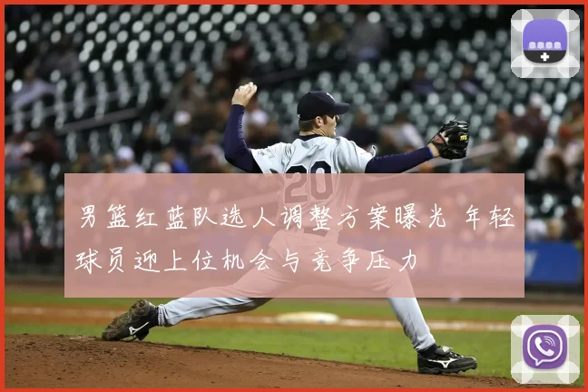 男篮红蓝队选人调整方案曝光 年轻球员迎上位机会与竞争压力