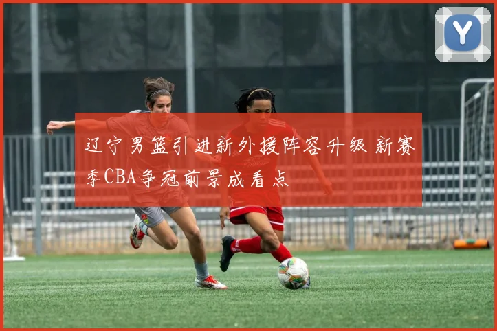 辽宁男篮引进新外援阵容升级 新赛季CBA争冠前景成看点