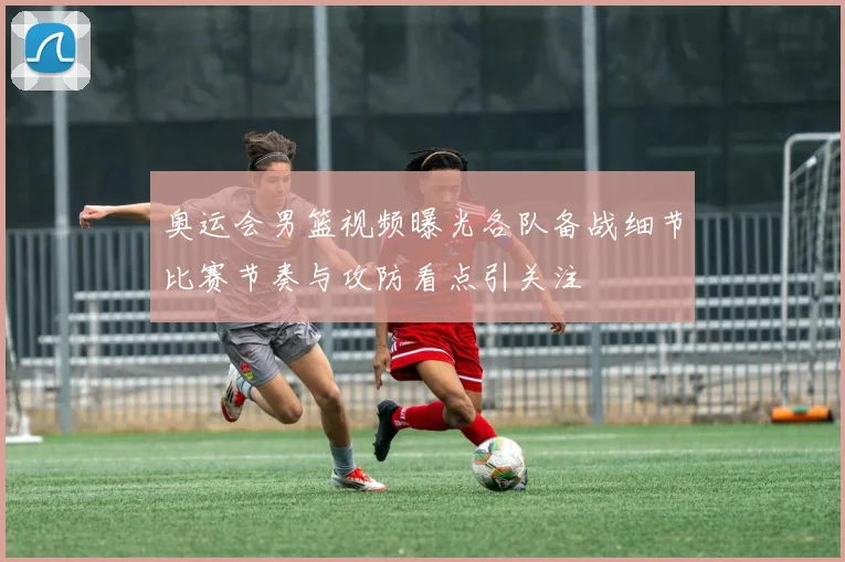 奥运会男篮视频曝光各队备战细节比赛节奏与攻防看点引关注