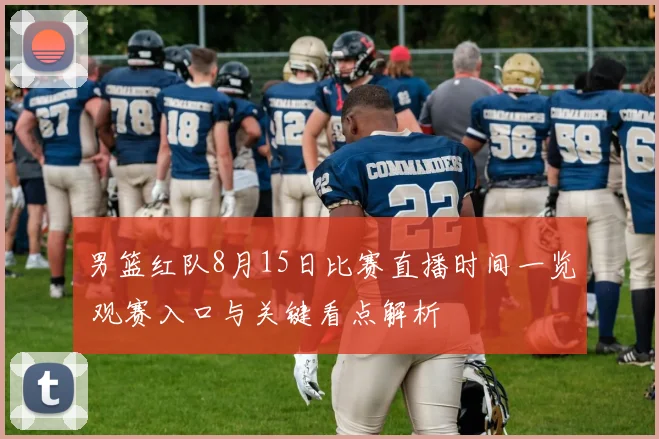 男篮红队8月15日比赛直播时间一览 观赛入口与关键看点解析