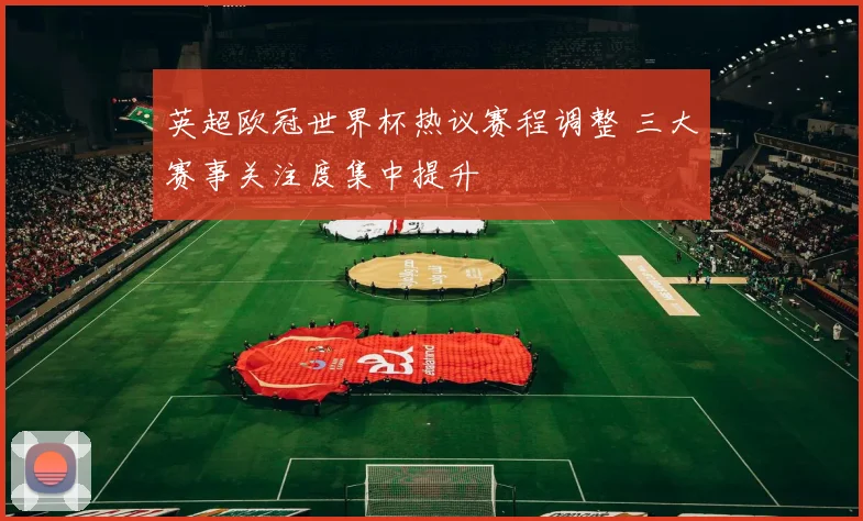 英超欧冠世界杯热议赛程调整 三大赛事关注度集中提升