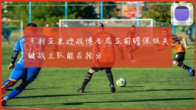 卡利亚里迎战博洛尼亚前瞻保级关键战主队能否抢分