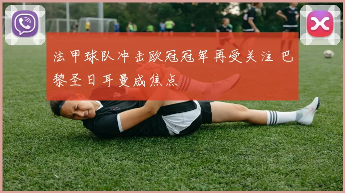 法甲球队冲击欧冠冠军再受关注 巴黎圣日耳曼成焦点