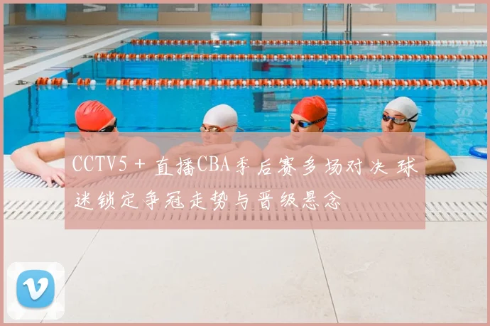 CCTV5＋直播CBA季后赛多场对决 球迷锁定争冠走势与晋级悬念