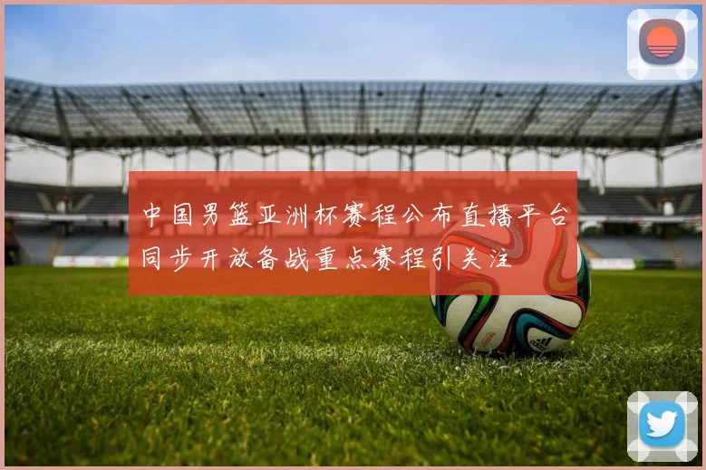 中国男篮亚洲杯赛程公布直播平台同步开放备战重点赛程引关注