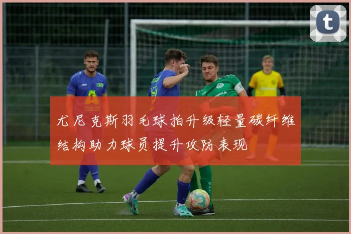 尤尼克斯羽毛球拍升级轻量碳纤维结构助力球员提升攻防表现