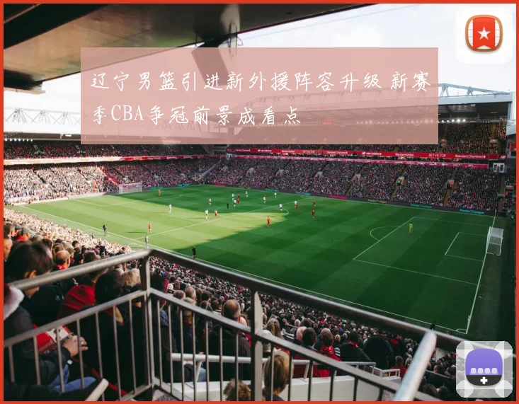 辽宁男篮引进新外援阵容升级 新赛季CBA争冠前景成看点