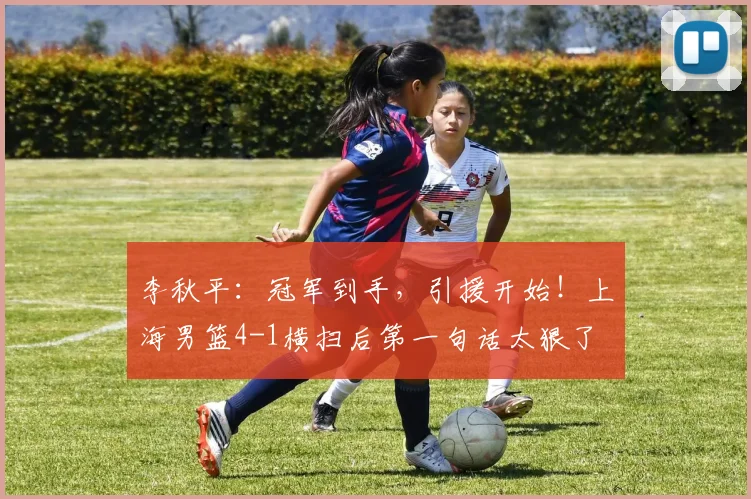 李秋平:冠军到手,引援开始!上海男篮4-1横扫后第一句话太狠了