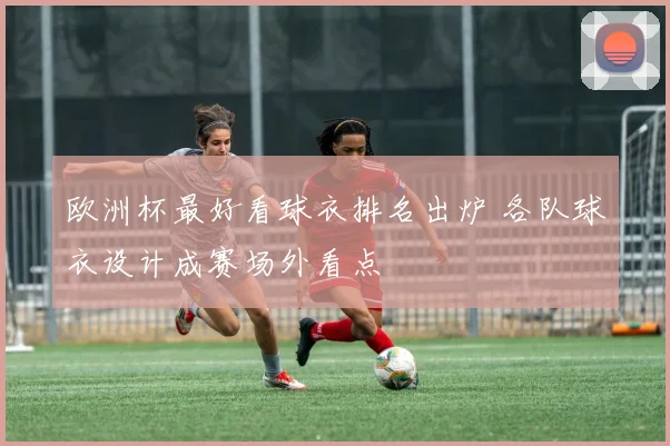 欧洲杯最好看球衣排名出炉 各队球衣设计成赛场外看点