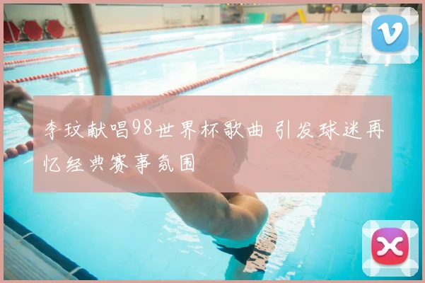 李玟献唱98世界杯歌曲 引发球迷再忆经典赛事氛围